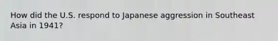 How did the U.S. respond to Japanese aggression in Southeast Asia in 1941?