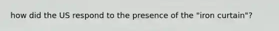 how did the US respond to the presence of the "iron curtain"?