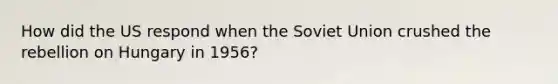 How did the US respond when the Soviet Union crushed the rebellion on Hungary in 1956?