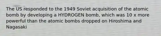 The US responded to the 1949 Soviet acquisition of the atomic bomb by developing a HYDROGEN bomb, which was 10 x more powerful than the atomic bombs dropped on Hiroshima and Nagasaki