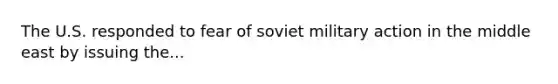 The U.S. responded to fear of soviet military action in the middle east by issuing the...