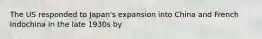 The US responded to Japan's expansion into China and French Indochina in the late 1930s by