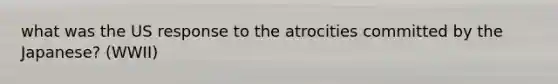 what was the US response to the atrocities committed by the Japanese? (WWII)