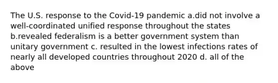 The U.S. response to the Covid-19 pandemic a.did not involve a well-coordinated unified response throughout the states b.revealed federalism is a better government system than unitary government c. resulted in the lowest infections rates of nearly all developed countries throughout 2020 d. all of the above