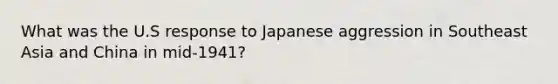 What was the U.S response to Japanese aggression in Southeast Asia and China in mid-1941?