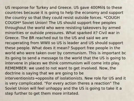 US response for Turkey and Greece. US gave 400Mil to these countries because it is going to help the economy and support the country so that they could resist outside forces. *COUGH COUGH* Soviet Union! The US should support free peoples throughout the world who were resisting takeovers by armed minorities or outside pressures. What sparked it? Civil war in Greece. The BR reached out to the US and said we are recuperating from WWII so US is leader and US should support these people. What does it mean? Support free people in the world who were taken over by communism. This is important bc its going to send a message to the world that the US is going to intervene in places we think communism will come into play. REMEMBER: we used to not want to get involved. Now, the doctrine is saying that we are going to be interventionists→opposite of isolationists. New role for US and it is very complicated. "For every action theres a reaction" The Soviet Union will feel unhappy and the US is going to take it a step further to get them more irritated.