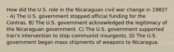 How did the U.S. role in the Nicaraguan civil war change in 1982? - A) The U.S. government stopped official funding for the Contras. B) The U.S. government acknowledged the legitimacy of the Nicaraguan government. C) The U.S. government supported Iran's intervention to stop communist insurgents. D) The U.S. government began mass shipments of weapons to Nicaragua.