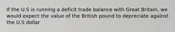 If the U.S is running a deficit trade balance with Great Britain, we would expect the value of the British pound to depreciate against the U.S dollar