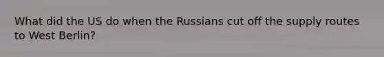 What did the US do when the Russians cut off the supply routes to West Berlin?