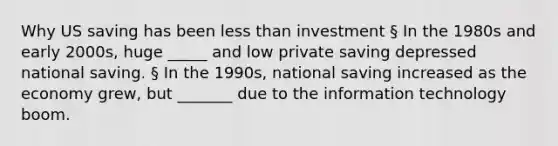 Why US saving has been <a href='https://www.questionai.com/knowledge/k7BtlYpAMX-less-than' class='anchor-knowledge'>less than</a> investment § In the 1980s and early 2000s, huge _____ and low private saving depressed national saving. § In the 1990s, national saving increased as the economy grew, but _______ due to the information technology boom.