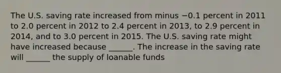 The U.S. saving rate increased from minus −0.1 percent in 2011 to 2.0 percent in 2012 to 2.4 percent in​ 2013, to 2.9 percent in​ 2014, and to 3.0 percent in 2015. The U.S. saving rate might have increased because​ ______. The increase in the saving rate will​ ______ the supply of loanable funds