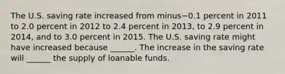 The U.S. saving rate increased from minus−0.1 percent in 2011 to 2.0 percent in 2012 to 2.4 percent in​ 2013, to 2.9 percent in​ 2014, and to 3.0 percent in 2015. The U.S. saving rate might have increased because​ ______. The increase in the saving rate will​ ______ the supply of loanable funds.