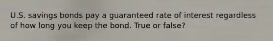 U.S. savings bonds pay a guaranteed rate of interest regardless of how long you keep the bond. True or false?