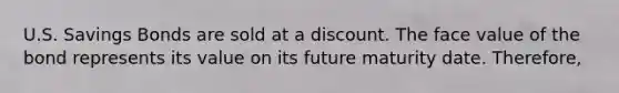 U.S. Savings Bonds are sold at a discount. The face value of the bond represents its value on its future maturity date. Therefore,