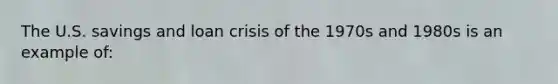 The U.S. savings and loan crisis of the 1970s and 1980s is an example of: