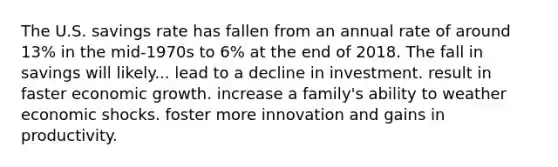 The U.S. savings rate has fallen from an annual rate of around 13% in the mid‑1970s to 6% at the end of 2018. The fall in savings will likely... lead to a decline in investment. result in faster economic growth. increase a family's ability to weather economic shocks. foster more innovation and gains in productivity.