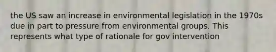 the US saw an increase in environmental legislation in the 1970s due in part to pressure from environmental groups. This represents what type of rationale for gov intervention