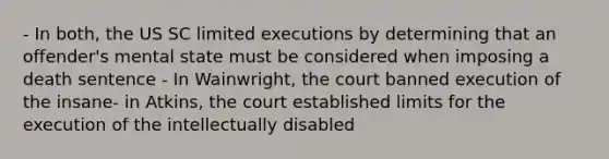 - In both, the US SC limited executions by determining that an offender's mental state must be considered when imposing a death sentence - In Wainwright, the court banned execution of the insane- in Atkins, the court established limits for the execution of the intellectually disabled