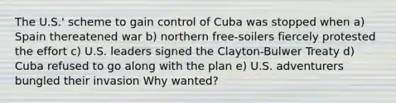 The U.S.' scheme to gain control of Cuba was stopped when a) Spain thereatened war b) northern free-soilers fiercely protested the effort c) U.S. leaders signed the Clayton-Bulwer Treaty d) Cuba refused to go along with the plan e) U.S. adventurers bungled their invasion Why wanted?