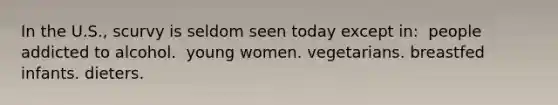 In the U.S., scurvy is seldom seen today except in:​ ​ people addicted to alcohol. ​ young women. ​vegetarians. ​breastfed infants. ​dieters.