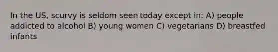 In the US, scurvy is seldom seen today except in: A) people addicted to alcohol B) young women C) vegetarians D) breastfed infants