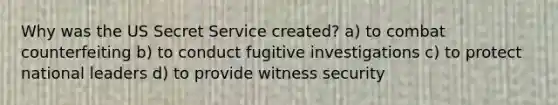 Why was the US Secret Service created? a) to combat counterfeiting b) to conduct fugitive investigations c) to protect national leaders d) to provide witness security