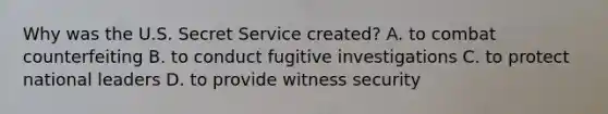 Why was the U.S. Secret Service created? A. to combat counterfeiting B. to conduct fugitive investigations C. to protect national leaders D. to provide witness security