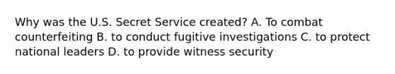 Why was the U.S. Secret Service created? A. To combat counterfeiting B. to conduct fugitive investigations C. to protect national leaders D. to provide witness security