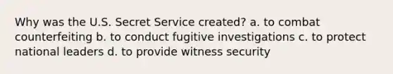 Why was the U.S. Secret Service created? a. to combat counterfeiting b. to conduct fugitive investigations c. to protect national leaders d. to provide witness security