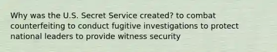 Why was the U.S. Secret Service created? to combat counterfeiting to conduct fugitive investigations to protect national leaders to provide witness security