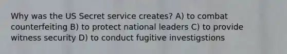 Why was the US Secret service creates? A) to combat counterfeiting B) to protect national leaders C) to provide witness security D) to conduct fugitive investigstions