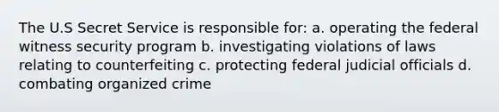 The U.S Secret Service is responsible for: a. operating the federal witness security program b. investigating violations of laws relating to counterfeiting c. protecting federal judicial officials d. combating organized crime