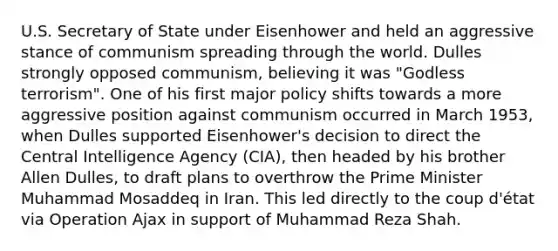 U.S. Secretary of State under Eisenhower and held an aggressive stance of communism spreading through the world. Dulles strongly opposed communism, believing it was "Godless terrorism". One of his first major policy shifts towards a more aggressive position against communism occurred in March 1953, when Dulles supported Eisenhower's decision to direct the Central Intelligence Agency (CIA), then headed by his brother Allen Dulles, to draft plans to overthrow the Prime Minister Muhammad Mosaddeq in Iran. This led directly to the coup d'état via Operation Ajax in support of Muhammad Reza Shah.