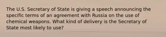 The U.S. Secretary of State is giving a speech announcing the specific terms of an agreement with Russia on the use of chemical weapons. What kind of delivery is the Secretary of State most likely to use?