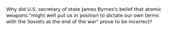 Why did U.S. secretary of state James Byrnes's belief that atomic weapons "might well put us in position to dictate our own terms with the Soviets at the end of the war" prove to be incorrect?