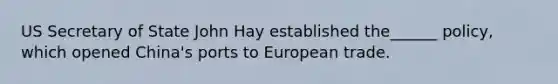 US Secretary of State John Hay established the______ policy, which opened China's ports to European trade.