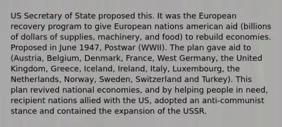 US Secretary of State proposed this. It was the European recovery program to give European nations american aid (billions of dollars of supplies, machinery, and food) to rebuild economies. Proposed in June 1947, Postwar (WWII). The plan gave aid to (Austria, Belgium, Denmark, France, West Germany, the United Kingdom, Greece, Iceland, Ireland, Italy, Luxembourg, the Netherlands, Norway, Sweden, Switzerland and Turkey). This plan revived national economies, and by helping people in need, recipient nations allied with the US, adopted an anti-communist stance and contained the expansion of the USSR.