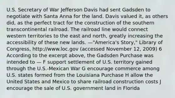 U.S. Secretary of War Jefferson Davis had sent Gadsden to negotiate with Santa Anna for the land. Davis valued it, as others did, as the perfect tract for the construction of the southern transcontinental railroad. The railroad line would connect western territories to the east and north, greatly increasing the accessibility of these new lands. —"America's Story," Library of Congress, http://www.loc.gov (accessed November 12, 2009) 6 According to the excerpt above, the Gadsden Purchase was intended to — F support settlement of U.S. territory gained through the U.S.-Mexican War G encourage commerce among U.S. states formed from the Louisiana Purchase H allow the United States and Mexico to share railroad construction costs J encourage the sale of U.S. government land in Florida