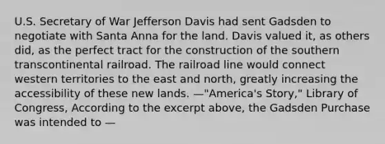 U.S. Secretary of War Jefferson Davis had sent Gadsden to negotiate with Santa Anna for the land. Davis valued it, as others did, as the perfect tract for the construction of the southern transcontinental railroad. The railroad line would connect western territories to the east and north, greatly increasing the accessibility of these new lands. —"America's Story," Library of Congress, According to the excerpt above, the Gadsden Purchase was intended to —