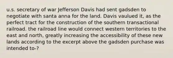 u.s. secretary of war Jefferson Davis had sent gadsden to negotiate with santa anna for the land. Davis vaulued it, as the perfect tract for the construction of the southern transactional railroad. the railroad line would connect western territories to the east and north, greatly increasing the accessibility of these new lands according to the excerpt above the gadsden purchase was intended to-?