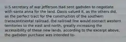 U.S secretary of war jefferson Had sent gadsden to negotiate with santa anna for the land. Davis valued it, as the others did, as the perfect tract for the construction of the southern transcontinental railroad. the railroad line would connect western territories to the east and north, greatly increasing the accessibility of these new lands. according to the excerpt above, the gadsden purchase was intended to-