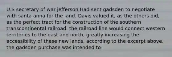 U.S secretary of war jefferson Had sent gadsden to negotiate with santa anna for the land. Davis valued it, as the others did, as the perfect tract for the construction of the southern transcontinental railroad. the railroad line would connect western territories to the east and north, greatly increasing the accessibility of these new lands. according to the excerpt above, the gadsden purchase was intended to-