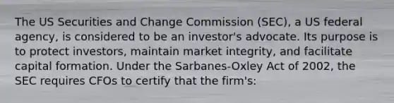 The US Securities and Change Commission (SEC), a US federal agency, is considered to be an investor's advocate. Its purpose is to protect investors, maintain market integrity, and facilitate capital formation. Under the Sarbanes-Oxley Act of 2002, the SEC requires CFOs to certify that the firm's: