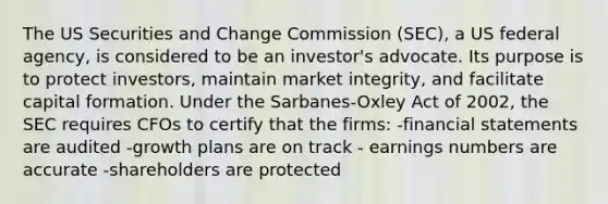 The US Securities and Change Commission (SEC), a US federal agency, is considered to be an investor's advocate. Its purpose is to protect investors, maintain market integrity, and facilitate capital formation. Under the Sarbanes-Oxley Act of 2002, the SEC requires CFOs to certify that the firms: -financial statements are audited -growth plans are on track - earnings numbers are accurate -shareholders are protected