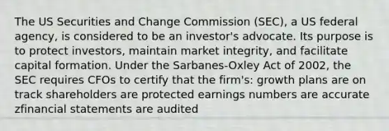 The US Securities and Change Commission (SEC), a US federal agency, is considered to be an investor's advocate. Its purpose is to protect investors, maintain market integrity, and facilitate capital formation. Under the Sarbanes-Oxley Act of 2002, the SEC requires CFOs to certify that the firm's: growth plans are on track shareholders are protected earnings numbers are accurate z<a href='https://www.questionai.com/knowledge/kFBJaQCz4b-financial-statements' class='anchor-knowledge'>financial statements</a> are audited