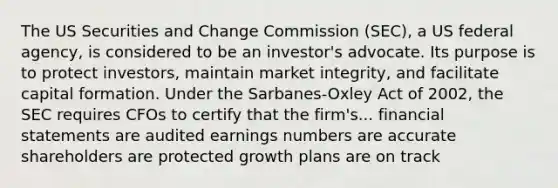 The US Securities and Change Commission (SEC), a US federal agency, is considered to be an investor's advocate. Its purpose is to protect investors, maintain market integrity, and facilitate capital formation. Under the Sarbanes-Oxley Act of 2002, the SEC requires CFOs to certify that the firm's... financial statements are audited earnings numbers are accurate shareholders are protected growth plans are on track