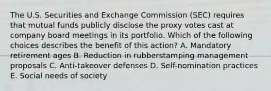 The U.S. Securities and Exchange Commission​ (SEC) requires that mutual funds publicly disclose the proxy votes cast at company board meetings in its portfolio. Which of the following choices describes the benefit of this​ action? A. Mandatory retirement ages B. Reduction in rubberstamping management proposals C. Anti-takeover defenses D. Self-nomination practices E. Social needs of society