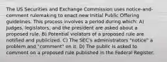 The US Securities and Exchange Commission uses notice-and-comment rulemaking to enact new Initial Public Offering guidelines. This process involves a period during which​: A) Judges, legislators, and the president are asked about a proposed rule. B) Potential violators of a proposed rule are notified and publicized. C) The SEC's administrators "notice" a problem and "comment" on it. D) The public is asked to comment on a proposed rule published in the Federal Register.