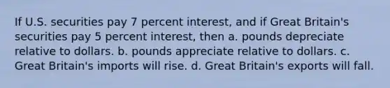 If U.S. securities pay 7 percent interest, and if Great Britain's securities pay 5 percent interest, then a. pounds depreciate relative to dollars. b. pounds appreciate relative to dollars. c. Great Britain's imports will rise. d. Great Britain's exports will fall.