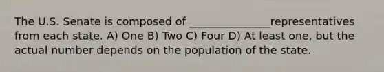 The U.S. Senate is composed of _______________representatives from each state. A) One B) Two C) Four D) At least one, but the actual number depends on the population of the state.